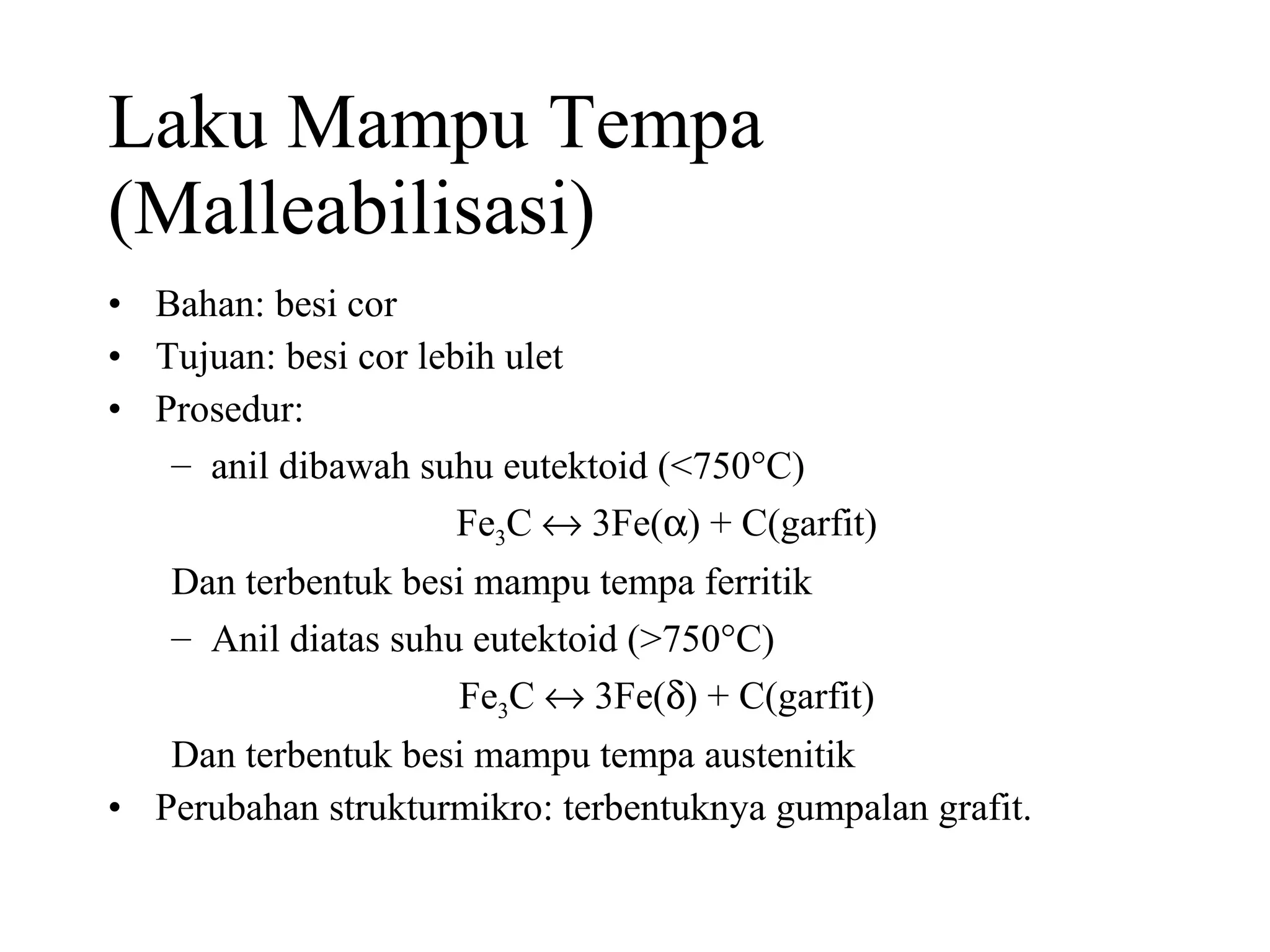 Laku Mampu Tempa (Malleabilisasi) Bahan: besi cor Tujuan: besi cor lebih ulet Prosedur:  anil dibawah suhu eutektoid (<750  C) Fe 3 C    3Fe(  ) + C(garfit) Dan terbentuk besi mampu tempa ferritik Anil diatas suhu eutektoid (>750  C) Fe 3 C    3Fe(  ) + C(garfit) Dan terbentuk besi mampu tempa austenitik Perubahan strukturmikro: terbentuknya gumpalan grafit. 