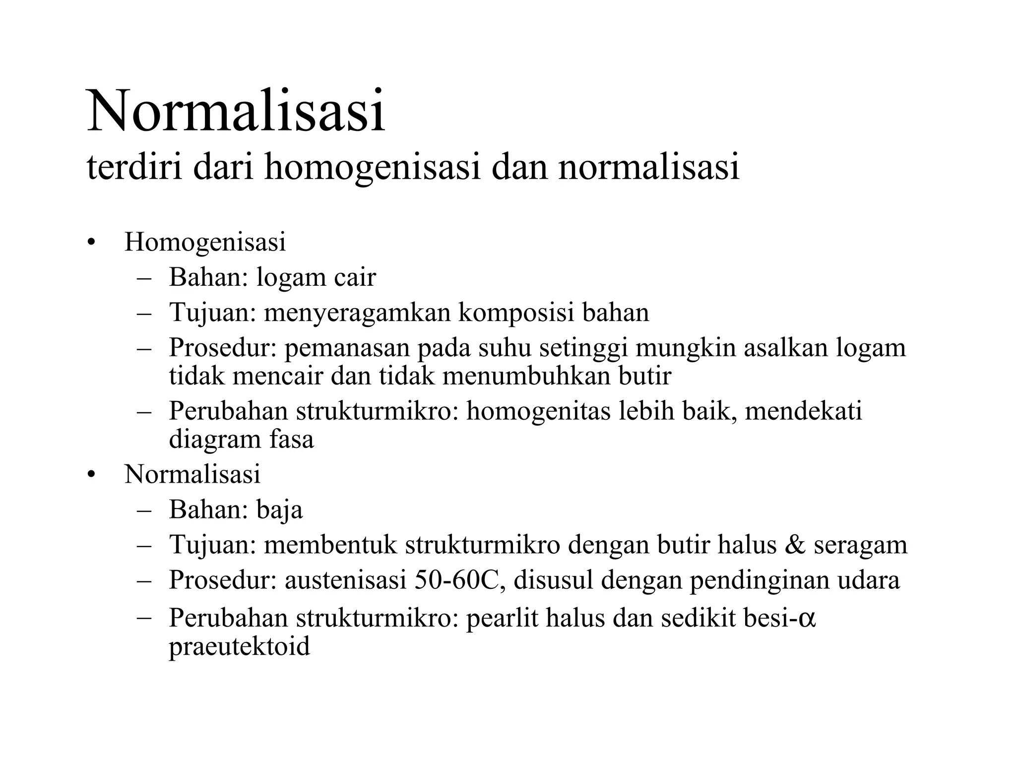 Normalisasi terdiri dari homogenisasi dan normalisasi Homogenisasi Bahan: logam cair Tujuan: menyeragamkan komposisi bahan Prosedur: pemanasan pada suhu setinggi mungkin asalkan logam tidak mencair dan tidak menumbuhkan butir Perubahan strukturmikro: homogenitas lebih baik, mendekati diagram fasa Normalisasi Bahan: baja Tujuan: membentuk strukturmikro dengan butir halus & seragam Prosedur: austenisasi 50-60C, disusul dengan pendinginan udara Perubahan strukturmikro: pearlit halus dan sedikit besi-   praeutektoid 