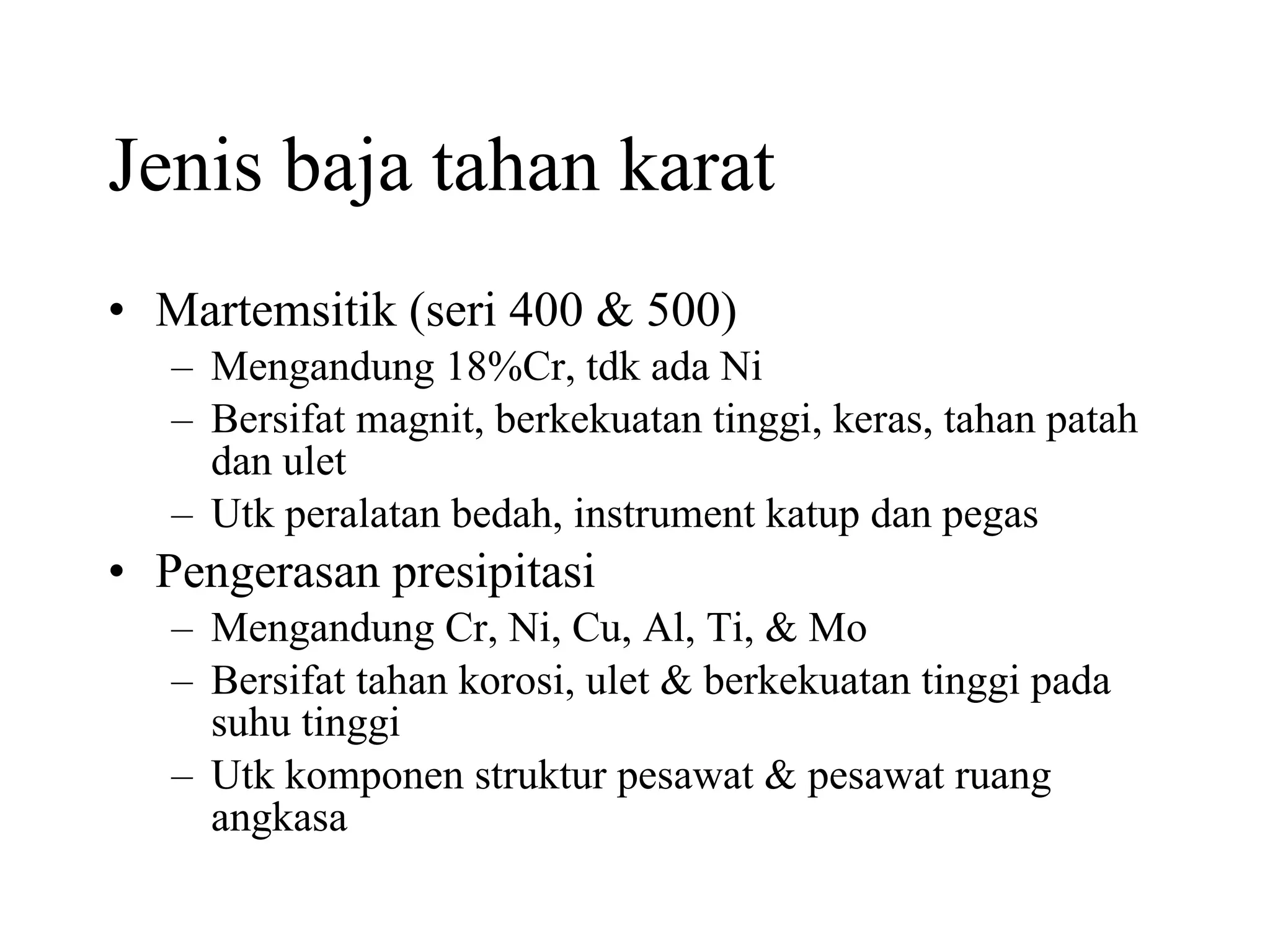 Jenis baja tahan karat Martemsitik (seri 400 & 500) Mengandung 18%Cr, tdk ada Ni Bersifat magnit, berkekuatan tinggi, keras, tahan patah dan ulet Utk peralatan bedah, instrument katup dan pegas Pengerasan presipitasi Mengandung Cr, Ni, Cu, Al, Ti, & Mo Bersifat tahan korosi, ulet & berkekuatan tinggi pada suhu tinggi Utk komponen struktur pesawat & pesawat ruang angkasa  