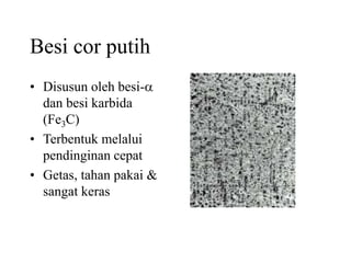 Besi cor putih
• Disusun oleh besi-a
dan besi karbida
(Fe3C)
• Terbentuk melalui
pendinginan cepat
• Getas, tahan pakai &
sangat keras
 