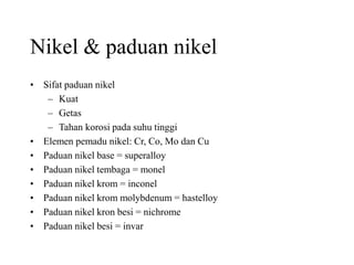 Nikel & paduan nikel
• Sifat paduan nikel
– Kuat
– Getas
– Tahan korosi pada suhu tinggi
• Elemen pemadu nikel: Cr, Co, Mo dan Cu
• Paduan nikel base = superalloy
• Paduan nikel tembaga = monel
• Paduan nikel krom = inconel
• Paduan nikel krom molybdenum = hastelloy
• Paduan nikel kron besi = nichrome
• Paduan nikel besi = invar
 