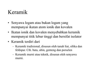 Keramik
• Senyawa logam atau bukan logam yang
mempunyai ikatan atom ionik dan kovalen
• Ikatan ionik dan kovalen menyebabkan keramik
mempunyai titik lebur tinggi dan bersifat isolator
• Keramik terdiri dari
– Keramik tradisional, disusun oleh tanah liat, silika dan
feldspar. Cth. bata, ubin, genteng dan porselen
– Keramik murni atau teknik, disusun oleh senyawa
murni.
 