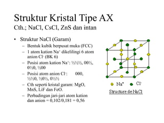 Struktur Kristal Tipe AX
Cth.; NaCl, CsCl, ZnS dan intan
• Struktur NaCl (Garam)
– Bentuk kubik berpusat muka (FCC)
– 1 atom kation Na+ dikelilingi 6 atom
anion Cl- (BK 6)
– Posisi atom kation Na+: ½½½, 00½,
0½0, ½00
– Posisi atom anion Cl-: 000,
½½0, ½0½, 0½½
– Cth seperti kristal garam: MgO,
MnS, LiF dan FeO.
– Perbadingan jari-jari atom kation
dan anion = 0,102/0,181 = 0,56
 