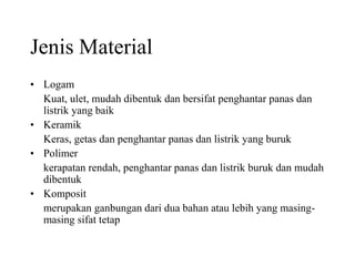 Jenis Material
• Logam
Kuat, ulet, mudah dibentuk dan bersifat penghantar panas dan
listrik yang baik
• Keramik
Keras, getas dan penghantar panas dan listrik yang buruk
• Polimer
kerapatan rendah, penghantar panas dan listrik buruk dan mudah
dibentuk
• Komposit
merupakan ganbungan dari dua bahan atau lebih yang masing-
masing sifat tetap
 