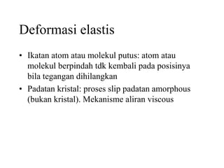 Deformasi elastis
• Ikatan atom atau molekul putus: atom atau
molekul berpindah tdk kembali pada posisinya
bila tegangan dihilangkan
• Padatan kristal: proses slip padatan amorphous
(bukan kristal). Mekanisme aliran viscous
 