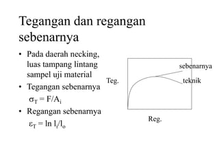 Tegangan dan regangan
sebenarnya
• Pada daerah necking,
luas tampang lintang
sampel uji material
• Tegangan sebenarnya
T = F/Ai
• Regangan sebenarnya
T = ln li/lo
Teg.
Reg.
teknik
sebenarnya
 