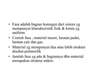 • Fasa adalah bagian homogen dari sistem yg
mempunyai kharakteristik fisik & kimia yg
uniform
• Contoh fasa , material murni, larutan padat,
larutan cair dan gas.
• Material yg mempunyai dua atau lebih struktur
disebut polimorfik
• Jumlah fasa yg ada & bagiannya dlm material
merupakan struktur mikro.
 
