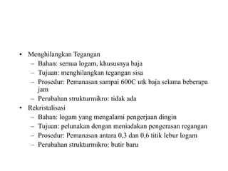 • Menghilangkan Tegangan
– Bahan: semua logam, khususnya baja
– Tujuan: menghilangkan tegangan sisa
– Prosedur: Pemanasan sampai 600C utk baja selama beberapa
jam
– Perubahan strukturmikro: tidak ada
• Rekristalisasi
– Bahan: logam yang mengalami pengerjaan dingin
– Tujuan: pelunakan dengan meniadakan pengerasan regangan
– Prosedur: Pemanasan antara 0,3 dan 0,6 titik lebur logam
– Perubahan strukturmikro: butir baru
 