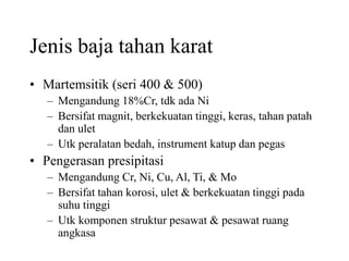 Jenis baja tahan karat
• Martemsitik (seri 400 & 500)
– Mengandung 18%Cr, tdk ada Ni
– Bersifat magnit, berkekuatan tinggi, keras, tahan patah
dan ulet
– Utk peralatan bedah, instrument katup dan pegas
• Pengerasan presipitasi
– Mengandung Cr, Ni, Cu, Al, Ti, & Mo
– Bersifat tahan korosi, ulet & berkekuatan tinggi pada
suhu tinggi
– Utk komponen struktur pesawat & pesawat ruang
angkasa
 