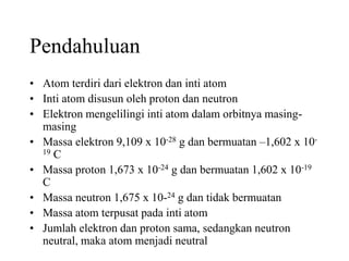 Pendahuluan
• Atom terdiri dari elektron dan inti atom
• Inti atom disusun oleh proton dan neutron
• Elektron mengelilingi inti atom dalam orbitnya masing-
masing
• Massa elektron 9,109 x 10-28 g dan bermuatan –1,602 x 10-
19 C
• Massa proton 1,673 x 10-24 g dan bermuatan 1,602 x 10-19
C
• Massa neutron 1,675 x 10-24 g dan tidak bermuatan
• Massa atom terpusat pada inti atom
• Jumlah elektron dan proton sama, sedangkan neutron
neutral, maka atom menjadi neutral
 