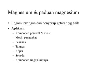 Magnesium & paduan magnesium
• Logam terringan dan penyerap getaran yg baik
• Aplikasi:
– Komponen pesawat & missil
– Mesin pengankat
– Pekakas
– Tangga
– Koper
– Sepeda
– Komponen ringan lainnya.
 