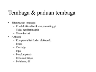 Tembaga & paduan tembaga
• Sifat paduan tembaga:
– Konduktifitas listrik dan panas tinggi
– Tidak bersifat magnit
– Tahan korosi
• Aplikasi
– Komponen listrik dan elektronik
– Pegas
– Cartridge
– Pipa
– Penukar panas
– Peralatan panas
– Perhiasan, dll
 
