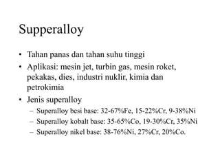 Supperalloy
• Tahan panas dan tahan suhu tinggi
• Aplikasi: mesin jet, turbin gas, mesin roket,
pekakas, dies, industri nuklir, kimia dan
petrokimia
• Jenis superalloy
– Superalloy besi base: 32-67%Fe, 15-22%Cr, 9-38%Ni
– Superalloy kobalt base: 35-65%Co, 19-30%Cr, 35%Ni
– Superalloy nikel base: 38-76%Ni, 27%Cr, 20%Co.
 