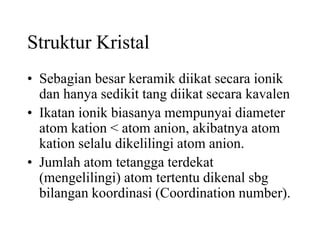 Struktur Kristal
• Sebagian besar keramik diikat secara ionik
dan hanya sedikit tang diikat secara kavalen
• Ikatan ionik biasanya mempunyai diameter
atom kation < atom anion, akibatnya atom
kation selalu dikelilingi atom anion.
• Jumlah atom tetangga terdekat
(mengelilingi) atom tertentu dikenal sbg
bilangan koordinasi (Coordination number).
 