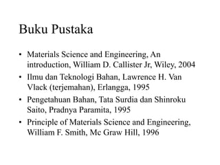 Buku Pustaka
• Materials Science and Engineering, An
introduction, William D. Callister Jr, Wiley, 2004
• Ilmu dan Teknologi Bahan, Lawrence H. Van
Vlack (terjemahan), Erlangga, 1995
• Pengetahuan Bahan, Tata Surdia dan Shinroku
Saito, Pradnya Paramita, 1995
• Principle of Materials Science and Engineering,
William F. Smith, Mc Graw Hill, 1996
 