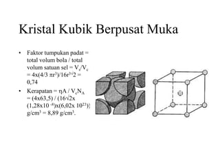 Kristal Kubik Berpusat Muka
• Faktor tumpukan padat =
total volum bola / total
volum satuan sel = Vs/Vc
= 4x(4/3 r3)/16r32 =
0,74
• Kerapatan = A / VcNA
= (4x63,5) / (162x
(1,28x10 -8)x(6,02x 1023))
g/cm3 = 8,89 g/cm3.
 
