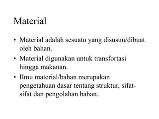 Material
• Material adalah sesuatu yang disusun/dibuat
oleh bahan.
• Material digunakan untuk transfortasi
hingga makanan.
• Ilmu material/bahan merupakan
pengetahuan dasar tentang struktur, sifat-
sifat dan pengolahan bahan.
 