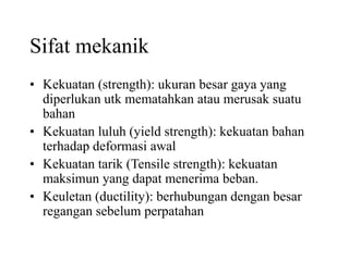Sifat mekanik
• Kekuatan (strength): ukuran besar gaya yang
diperlukan utk mematahkan atau merusak suatu
bahan
• Kekuatan luluh (yield strength): kekuatan bahan
terhadap deformasi awal
• Kekuatan tarik (Tensile strength): kekuatan
maksimun yang dapat menerima beban.
• Keuletan (ductility): berhubungan dengan besar
regangan sebelum perpatahan
 
