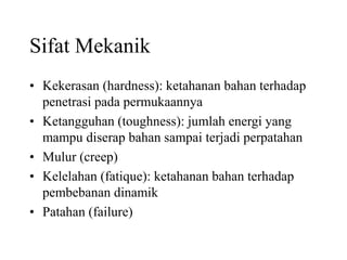 Sifat Mekanik
• Kekerasan (hardness): ketahanan bahan terhadap
penetrasi pada permukaannya
• Ketangguhan (toughness): jumlah energi yang
mampu diserap bahan sampai terjadi perpatahan
• Mulur (creep)
• Kelelahan (fatique): ketahanan bahan terhadap
pembebanan dinamik
• Patahan (failure)
 