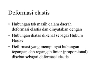 Deformasi elastis
• Hubungan tsb masih dalam daerah
deformasi elastis dan dinyatakan dengan
• Hubungan diatas dikenal sebagai Hukum
Hooke
• Deformasi yang mempunyai hubungan
tegangan dan regangan linier (proporsional)
disebut sebagai deformasi elastis
 