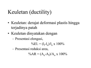 Keuletan (ductility)
• Keuletan: derajat deformasi plastis hingga
terjadinya patah
• Keuletan dinyatakan dengan
– Presentasi elongasi,
%El. = (lf-lo)/lo x 100%
– Presentasi reduksi area,
%AR = (Ao-Af)/Ao x 100%
 