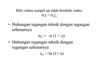 Bila volum sampel uji tidak berubah, maka
Aili = Aolo
• Hubungan tegangan teknik dengan tegangan
sebenarnya
T =  (1 + )
• Hubungan regangan teknik dengan
regangan sebenarnya
T = ln (1+ )
 