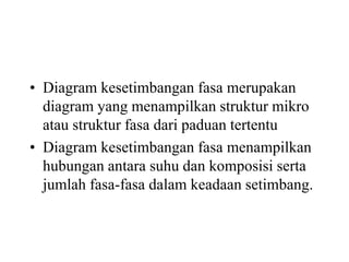 • Diagram kesetimbangan fasa merupakan
diagram yang menampilkan struktur mikro
atau struktur fasa dari paduan tertentu
• Diagram kesetimbangan fasa menampilkan
hubungan antara suhu dan komposisi serta
jumlah fasa-fasa dalam keadaan setimbang.
 
