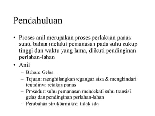 Pendahuluan
• Proses anil merupakan proses perlakuan panas
suatu bahan melalui pemanasan pada suhu cukup
tinggi dan waktu yang lama, diikuti pendinginan
perlahan-lahan
• Anil
– Bahan: Gelas
– Tujuan: menghilangkan tegangan sisa & menghindari
terjadinya retakan panas
– Prosedur: suhu pemanasan mendekati suhu transisi
gelas dan pendinginan perlahan-lahan
– Perubahan strukturmikro: tidak ada
 