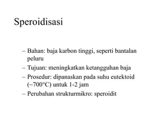 Speroidisasi
– Bahan: baja karbon tinggi, seperti bantalan
peluru
– Tujuan: meningkatkan ketangguhan baja
– Prosedur: dipanaskan pada suhu eutektoid
(~700C) untuk 1-2 jam
– Perubahan strukturmikro: speroidit
 
