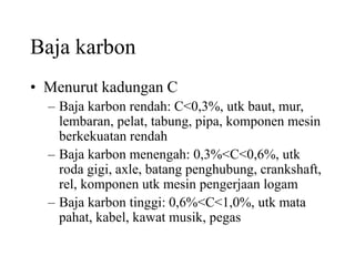 Baja karbon
• Menurut kadungan C
– Baja karbon rendah: C<0,3%, utk baut, mur,
lembaran, pelat, tabung, pipa, komponen mesin
berkekuatan rendah
– Baja karbon menengah: 0,3%<C<0,6%, utk
roda gigi, axle, batang penghubung, crankshaft,
rel, komponen utk mesin pengerjaan logam
– Baja karbon tinggi: 0,6%<C<1,0%, utk mata
pahat, kabel, kawat musik, pegas
 
