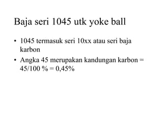 Baja seri 1045 utk yoke ball
• 1045 termasuk seri 10xx atau seri baja
karbon
• Angka 45 merupakan kandungan karbon =
45/100 % = 0,45%
 