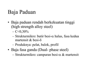 Baja Paduan
• Baja paduan rendah berkekuatan tinggi
(high strength alloy steel)
– C<0,30%
– Strukturmikro: butir besi-a halus, fasa kedua
martensit & besi-d
– Produknya: pelat, balok, profil
• Baja fasa ganda (Dual- phase steel)
– Strukturmikro: campuran besi-a & martensit
 