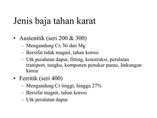 Jenis baja tahan karat
• Austenitik (seri 200 & 300)
– Mengandung Cr, Ni dan Mg
– Bersifat tidak magnit, tahan korosi
– Utk peralatan dapur, fitting, konstruksi, peralatan
transport, tungku, komponen penukar panas, linkungan
kimia
• Ferritik (seri 400)
– Mengandung Cr tinggi, hingga 27%
– Bersifat magnit, tahan korosi
– Utk peralatan dapur.
 