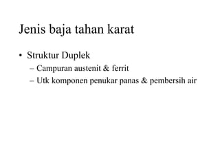 Jenis baja tahan karat
• Struktur Duplek
– Campuran austenit & ferrit
– Utk komponen penukar panas & pembersih air
 