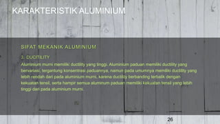 KARAKTERISTIK ALUMINIUM
26
3. DUCITILITY
Aluminium murni memiliki ductility yang tinggi. Aluminium paduan memiliki ductility yang
bervariasi, tergantung konsentrasi paduannya, namun pada umumnya memiliki ductility yang
lebih rendah dari pada aluminium murni, karena ductility berbanding terbalik dengan
kekuatan tensil, serta hampir semua aluminum paduan memiliki kekuatan tensil yang lebih
tinggi dari pada aluminium murni.
SIFAT MEKANIK ALUMINIUM
 