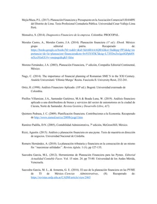Mejía Maza, P.L. (2017). Planeación Financiera y Presupuesto en la Asociación Comercial UDAMPE
del Distrito de Lima. Tesis Profesional Contaduría Pública. Universidad Cesar Vallejo Lima
Perú.
Monsalve, S. (2014). Diagnostico Financiero de la empresa. Colombia: PROCOPAL.
Morales Castro, A., Morales Castro, J.A. (2014). Planeación financiera (1ª ed.). Ebook. México:
grupo editorial patria. Recuperado de:
https://books.google.es/books?hl=es&lr=&id=SdvhBAAAQBAJ&oi=fnd&pg=PP1&dq=im
portancia+de+la+planeacion+financiera&ots=bv91lY8TK7&sig=L73FDwZwJgx6GPph8N
mXcs5GaGU#v=onepage&q&f=false
Moreno Fernández, J.A. (2003), Planeación Financiera, 1ª edición, Compañía Editorial Continental,
México.
Nagy, C. (2014). The importance of financial planning of Romanian SME´S in the XXI Century.
Analele Universitatii ‘Eftimie Murgu’ Resita. Fascicola II. University Resit, 232-241.
Ortiz, H. (1998). Análisis Financiero Aplicado. (10ª ed.). Bogotá: Universidad externado de
Colombia.
Pinillos Villamizar, J.A., Santander Gutiérrez, M.A & Boada Luna, W. (2019). Análisis financiero
aplicado a una distribuidora de bienes y servicios del sector de automotores en la ciudad de
Cúcuta, Norte de Santander. Revista Gestión y Desarrollo Libre, 4(7).
Quintero Pedraza, J. C. (2009). Planificación financiera. Contribuciones a la Economía. Recuperado
de http://www.eumed.net/ce/2009b/jcqp3.htm
Ramírez Padilla, D.N. (2005), Contabilidad Administrativa, 7ª edición, McGrawHill, México.
Rizzi, Agustín. (2015). Análisis y planeación financiera en una pyme. Tesis de maestría en dirección
de negocios. Universidad Nacional de Córdoba.
Romero Hernández, A. (2010). La planeación tributaria y financiera en la consecución de un mismo
fin ‘’maximizar utilidades’’. Revista Aglala. 1 (1). pp 127-135.
Saavedra García, M.L. (2012). Herramientas de Planeación Financiera para las Pymes. Editorial
Actualidad Contable Faces. Vol. 15 núm. 24. pp 75-80. Universidad de los Andes Mérida,
Venezuela.
Saavedra García, M. L., & Armenta, G. E. (2016). El uso de la planeación financiera en las PYME
de TI de México. Ciencias Administrativas, (8). Recuperado de:
https://revistas.unlp.edu.ar/CADM/article/view/2465
 