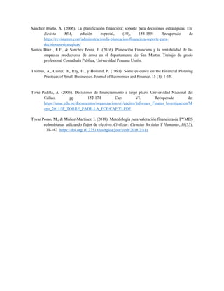 Sánchez Prieto, A. (2006). La planificación financiera: soporte para decisiones estratégicas. En:
Revista MM, edición especial, (50), 154-159. Recuperado de
https://revistamm.com/administracion/la-planeacion-financiera-soporte-para-
decisionesestrategicas/
Santos Diaz , E.F., & Sanchez Perez, E. (2016). Planeación Financiera y la rentabilidad de las
empresas productoras de arroz en el departamento de San Martin. Trabajo de grado
profesional Contaduría Publica, Universidad Peruana Unión.
Thomas, A., Caster, B., Ray, H., y Holland, P. (1991). Some evidence on the Financial Planning
Practices of Small Businesses. Journal of Economics and Finance, 15 (1), 1-15.
Torre Padilla, A. (2006). Decisiones de financiamiento a largo plazo. Universidad Nacional del
Callao. pp 152-174 Cap VI. Recuperado de:
https://unac.edu.pe/documentos/organizacion/vri/cdcitra/Informes_Finales_Investigacion/M
ayo_2011/IF_TORRE_PADILLA_FCE/CAP.VI.PDF
Tovar Posso, M., & Muñoz-Martínez, I. (2018). Metodología para valoración financiera de PYMES
colombianas utilizando flujos de efectivo. Civilizar: Ciencias Sociales Y Humanas, 18(35),
139-162. https://doi.org/10.22518/usergioa/jour/ccsh/2018.2/a11
 