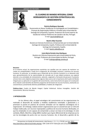 ARTIGO DE REVISÃO
Perspectivas em Gestão & Conhecimento, João Pessoa, v. 2, n. 1, p. 70-102, jan./jun. 2012.
http://periodicos.ufpb.br/ojs2/index.php/pgc. ISSN: 2236-417X. Publicação sob Licença
EL CUADRO DE MANDO INTEGRAL COMO
HERRAMIENTA DE GESTIÓN ESTRATÉGICA DEL
CONOCIMIENTO
Patricia Rodrigues Quesado
Doutoranda em Novas Tendências na Investigação em Contabilidade e
Finanças de Organizações Públicas e Privadas pela Universidad de
Santiago de Compostela, Espanha. Professora da Escola Superior de
Gestão do Instituto Politécnico do Cávado e do Ave, Portugal.
E-mail: pquesado@ipca.pt
Beatriz Aibar Guzmán
Doutora en Ciencias Económicas y Empresariales por la Universidad de
Santiago de Compostela, España. Profesora de la Universidad de
Santiago de Compostela, España.
E-mail: beatriz.aibar@usc.es
Lúcia Maria Portela Lima Rodrigues
Doutora em Ciências Empresariais pela Universidade do Porto,
Portugal. Professora da Universidade do Minho, Portugal.
E-mail: lrodrigues@eeg.uminho.pt
Resumen
En el entorno actual, las organizaciones excelentes son aquéllas que son capaces de mantener sus
niveles de competitividad a través de la integración de tecnología, procesos y prácticas de recursos
humanos. En particular, se considera que el desarrollo de los recursos humanos es un elemento vital
para aprovechamiento de las oportunidades de mercado por lo que deberá prestarse una especial
atención a las actividades de reclutamiento, selección, asignación y formación de personal. El presente
artículo tiene como objetivo proporcionar algunas ideas acerca de la importancia del Cuadro de Mando
Integral para su aplicación en la gestión del conocimiento, como instrumento de apoyo en la evaluación
de la relación coste-beneficio de distintos programas de formación de recursos humanos, analizando sus
características y presentando distintas posibilidades y modelos de integración.
Palabras-clave: Cuadro de Mando Integral. Capital Intelectual. Activos Intangibles. Gestión del
Conocimiento. Recursos Humanos.
1 INTRODUCCIÓN
En los últimos años, el papel estratégico del conocimiento en las organizaciones ha
motivado el desarrollo de estudios y modelos académicos orientados a gestionarlo y a
promover la puesta en práctica de acciones alineadas con los objetivos estratégicos de la
organización. Sin embargo, todavía existen organizaciones que se caracterizan por un clima de
trabajo inadecuado, con recursos inapropiados y políticas de recursos humanos desfasadas, en
que los empleados no son capaces de comprender y actuar con base en la estrategia. En este
contexto, Mâsih, Marinho y Selig (2001) resaltan que el gran diferencial de las empresas ya no
son las tecnologías de punta sino sus recursos humanos. Así, el desarrollo y gestión de los
 