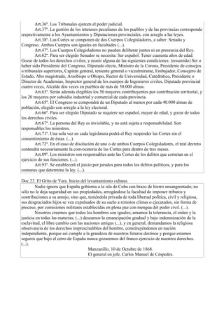 Art.36º. Los Tribunales ejercen el poder judicial.
Art.37º. La gestión de los intereses peculiares de los pueblos y de las provincias corresponde
respectivamente a los Ayuntamientos y Diputaciones provinciales, con arreglo a las leyes.
Art.38º. Las Cortes se componen de dos Cuerpos Colegisladores, a saber: Senado y
Congreso. Ambos Cuerpos son iguales en facultades (...).
Art.47º. Los Cuerpos Colegisladores no pueden deliberar juntos ni en presencia del Rey.
Art.62º. Para ser elegido Senador se necesita: Ser español. Tener cuarenta años de edad.
Gozar de todos los derechos civiles; y reunir alguna de las siguientes condiciones: (resumido) Ser o
haber sido Presidente del Congreso, Diputado electo, Ministro de la Corona, Presidente de consejos
o tribunales superiores, Capitán general, teniente general o vicealmirante, Embajador, Consejero de
Estado, Alto magistrado, Arzobispo u Obispo, Rector de Universidad, Catedrático, Presidente o
Director de Academias, Inspector general de los cuerpos de Ingenieros civiles, Diputado provincial
cuatro veces, Alcalde dos veces en pueblos de más de 30.000 almas.
Art.63º. Serán además elegibles los 50 mayores contribuyentes por contribución territorial, y
los 20 mayores por subsidio industrial y comercial de cada provincia.
Art.65º. El Congreso se compondrá de un Diputado al menos por cada 40.000 almas de
población, elegido con arreglo a la ley electoral.
Art.66º. Para ser elegido Diputado se requiere ser español, mayor de edad, y gozar de todos
los derechos civiles.
Art.67º. La persona del Rey es inviolable, y no está sujeta a responsabilidad. Son
responsables los ministros.
Art.71º. Una sola vez en cada legislatura podrá el Rey suspender las Cortes sin el
consentimiento de éstas. (...).
Art.72º. En el caso de disolución de uno o de ambos Cuerpos Colegisladores, el real decreto
contendrá necesariamente la convocatoria de las Cortes para dentro de tres meses.
Art.89º. Los ministros son responsables ante las Cortes de los delitos que cometan en el
ejercicio de sus funciones. (...).
Art.93º. Se establecerá el juicio por jurados para todos los delitos políticos, y para los
comunes que determine la ley. (...).
Doc.22. El Grito de Yara. Inicio del levantamiento cubano.
Nadie ignora que España gobierna a la isla de Cuba con brazo de hierro ensangrentado; no
sólo no le deja seguridad en sus propiedades, arrogándose la facultad de imponer tributos y
contribuciones a su antojo, sino que, teniéndola privada de toda libertad política, civil y religiosa,
sus desgraciados hijos se ven expulsados de su suelo a remotos climas o ejecutados, sin forma de
proceso, por comisiones militares establecidas en plena paz con mengua del poder civil. (...).
Nosotros creemos que todos los hombres son iguales; amamos la tolerancia, el orden y la
justicia en todas las materias; (...) deseamos la emancipación gradual y bajo indemnización de la
esclavitud, el libre cambio con las naciones amigas (...), y en general, demandamos la religiosa
observancia de los derechos imprescindibles del hombre, constituyéndonos en nación
independiente, porque así cumple a la grandeza de nuestros futuros destinos y porque estamos
seguros que bajo el cetro de España nunca gozaremos del franco ejercicio de nuestros derechos.
(...).
Manzanillo, 10 de Octubre de 1868.
El general en jefe, Carlos Manuel de Céspedes.
 