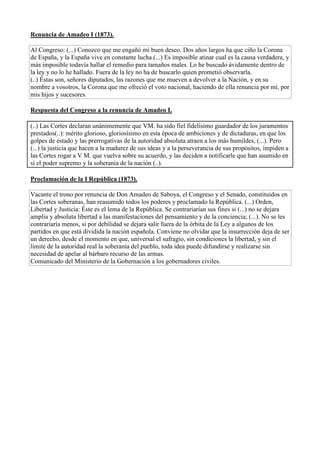 Renuncia de Amadeo I (1873).
Al Congreso: (...) Conozco que me engañó mi buen deseo. Dos años largos ha que ciño la Corona
de España, y la España vive en constante lucha.(...) Es imposible atinar cual es la causa verdadera, y
más imposible todavía hallar el remedio para tamaños males. Lo he buscado ávidamente dentro de
la ley y no lo he hallado. Fuera de la ley no ha de buscarlo quien prometió observarla.
(..) Éstas son, señores diputados, las razones que me mueven a devolver a la Nación, y en su
nombre a vosotros, la Corona que me ofreció el voto nacional, haciendo de ella renuncia por mí, por
mis hijos y sucesores.
Respuesta del Congreso a la renuncia de Amadeo I.
(..) Las Cortes declaran unánimemente que VM. ha sido fiel fidelísimo guardador de los juramentos
prestados(..): mérito glorioso, gloriosísimo en esta época de ambiciones y de dictaduras, en que los
golpes de estado y las prerrogativas de la autoridad absoluta atraen a los más humildes, (...). Pero
(...) la justicia que hacen a la madurez de sus ideas y a la perseverancia de sus propósitos, impiden a
las Cortes rogar a V M. que vuelva sobre su acuerdo, y las deciden a notificarle que han asumido en
sí el poder supremo y la soberanía de la nación (..).
Proclamación de la I República (1873).
Vacante el trono por renuncia de Don Amadeo de Saboya, el Congreso y el Senado, constituidos en
las Cortes soberanas, han reasumido todos los poderes y proclamado la República. (...) Orden,
Libertad y Justicia: Éste es el lema de la República. Se contrariarían sus fines si (...) no se dejara
amplia y absoluta libertad a las manifestaciones del pensamiento y de la conciencia; (...). No se les
contrariaría menos, si por debilidad se dejara salir fuera de la órbita de la Ley a algunos de los
partidos en que está dividida la nación española. Conviene no olvidar que la insurrección deja de ser
un derecho, desde el momento en que, universal el sufragio, sin condiciones la libertad, y sin el
límite de la autoridad real la soberanía del pueblo, toda idea puede difundirse y realizarse sin
necesidad de apelar al bárbaro recurso de las armas.
Comunicado del Ministerio de la Gobernación a los gobernadores civiles.
 