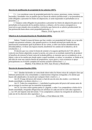 Decreto de justificación de propiedad de los señoríos (1837).
2. (...) se consideran como de propiedad particular los censos, pensiones, rentas, terrenos,
haciendas y heredades sitas en pueblos que no fueron de señorío jurisdiccional; y sus poseedores no
están obligados a presentar los títulos de adquisición, ni serán inquietados ni perturbados en su
posesión (...).
3. Tampoco están obligados los poseedores a presentar los títulos de adquisición para no ser
perturbados en la posesión de los predios rústicos y urbanos y de los censos consignativos y
reservativos que estando sitos en pueblos y territorios que fueron de su señorío jurisdiccional, les
han pertenecido hasta ahora como propiedad particular. (...).
Palacio, 26 de Agosto de 1837.
Objetivos de la desamortización de Mendizábal (1836).
Señora: Vender la masa de bienes que han venido a ser propiedad del Estado, no es tan sólo
cumplir una promesa solemne y dar garantía positiva a la deuda nacional por medio de una
amortización exactamente igual al producto de las ventas, es abrir una fuente abundantísima de
felicidad pública; vivificar una riqueza muerta; desobstruir los canales de la industria y de la
circulación; (...).
El decreto que voy a tener la honra de someter a la augusta aprobación de V.M. sobre la
venta de esos bienes adquiridos ya para la nación, así como en su resultado material ha de producir
el beneficio de minorar la fuerte suma de la deuda pública, es menester que en su tendencia, en su
objeto y aún en los medios por donde aspire a aquel resultado, se enlace, se encadene, se funda en la
alta idea de crear una copiosa familia de propietarios, cuyos goces y cuya existencia se apoye
principalmente en el triunfo completo de nuestras actuales instituciones. (...)
Madrid, 19 de febrero de 1836. Juan Álvarez y Mendizábal.
Decreto de desamortización (1836).
Art.1. Quedan declarados en venta desde ahora todos los bienes raíces de cualquier clase que
hubiesen pertenecido a las comunidades y corporaciones religiosas extinguidas y los demás que
hayan sido adjudicados a la nación por cualquier título o motivo (...).
Art.10. El pago del precio del remate se hará de uno de estos dos modos: o en títulos de
deuda consolidada o en dinero efectivo. (...).
Art.13. Todos los compradores (...) satisfarán la quinta parte del precio del remate antes de
que se otorgue la escritura que les transmita la propiedad.
Art.14. Las otras cuatro quintas partes se pagarán, a saber: Los compradores a títulos de la
deuda consolidada, otorgando obligaciones de satisfacer en cada uno de los ocho años siguientes,
(...) un 10% del importe total del remate. Y los compradores a dinero las otorgarán de satisfacer en
cada uno de los dieciséis años siguientes (...)
En el Pardo, a 19 de febrero de 1836.
 