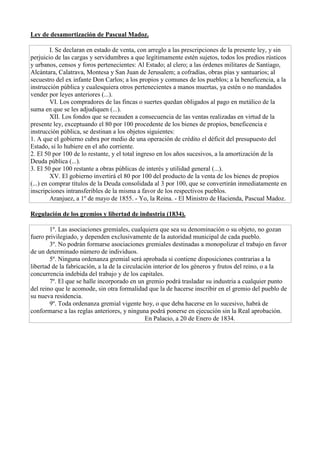 Ley de desamortización de Pascual Madoz.
I. Se declaran en estado de venta, con arreglo a las prescripciones de la presente ley, y sin
perjuicio de las cargas y servidumbres a que legítimamente estén sujetos, todos los predios rústicos
y urbanos, censos y foros pertenecientes: Al Estado; al clero; a las órdenes militares de Santiago,
Alcántara, Calatrava, Montesa y San Juan de Jerusalem; a cofradías, obras pías y santuarios; al
secuestro del ex infante Don Carlos; a los propios y comunes de los pueblos; a la beneficencia, a la
instrucción pública y cualesquiera otros pertenecientes a manos muertas, ya estén o no mandados
vender por leyes anteriores (...).
VI. Los compradores de las fincas o suertes quedan obligados al pago en metálico de la
suma en que se les adjudiquen (...).
XII. Los fondos que se recauden a consecuencia de las ventas realizadas en virtud de la
presente ley, exceptuando el 80 por 100 procedente de los bienes de propios, beneficencia e
instrucción pública, se destinan a los objetos siguientes:
1. A que el gobierno cubra por medio de una operación de crédito el déficit del presupuesto del
Estado, si lo hubiere en el año corriente.
2. El 50 por 100 de lo restante, y el total ingreso en los años sucesivos, a la amortización de la
Deuda pública (...).
3. El 50 por 100 restante a obras públicas de interés y utilidad general (...).
XV. El gobierno invertirá el 80 por 100 del producto de la venta de los bienes de propios
(...) en comprar títulos de la Deuda consolidada al 3 por 100, que se convertirán inmediatamente en
inscripciones intransferibles de la misma a favor de los respectivos pueblos.
Aranjuez, a 1º de mayo de 1855. - Yo, la Reina. - El Ministro de Hacienda, Pascual Madoz.
Regulación de los gremios y libertad de industria (1834).
1º. Las asociaciones gremiales, cualquiera que sea su denominación o su objeto, no gozan
fuero privilegiado, y dependen exclusivamente de la autoridad municipal de cada pueblo.
3º. No podrán formarse asociaciones gremiales destinadas a monopolizar el trabajo en favor
de un determinado número de individuos.
5º. Ninguna ordenanza gremial será aprobada si contiene disposiciones contrarias a la
libertad de la fabricación, a la de la circulación interior de los géneros y frutos del reino, o a la
concurrencia indebida del trabajo y de los capitales.
7º. El que se halle incorporado en un gremio podrá trasladar su industria a cualquier punto
del reino que le acomode, sin otra formalidad que la de hacerse inscribir en el gremio del pueblo de
su nueva residencia.
9º. Toda ordenanza gremial vigente hoy, o que deba hacerse en lo sucesivo, habrá de
conformarse a las reglas anteriores, y ninguna podrá ponerse en ejecución sin la Real aprobación.
En Palacio, a 20 de Enero de 1834.
 