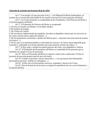 Selección de artículos del Estatuto Real de 1834.
Art.1º. Con arreglo a lo que previene la ley (...), Su Majestad la Reina Gobernadora, en
nombre de su excelsa hija doña Isabel II, ha resuelto convocar las Cortes generales del Reino.
Art.2º. Las Cortes generales se compondrán de dos Estamentos: el de Próceres del Reino y
el de Procuradores del Reino.
Art.3º. El Estamento de Próceres del Reino se compondrá:
1. De muy reverendos arzobispos y reverendos obispos.
2.De Grandes de España.
3. De Títulos de Castilla.
4. De un número indeterminado de españoles, elevados en dignidad e ilustres por sus servicios en
las varias carreras (altos cargos del estado) (...).
5. De los propietarios territoriales o dueños de fábricas que (...) (posean) una renta anual de sesenta
mil reales (...).
6. De los que en la enseñanza pública o cultivando las ciencias o las letras, hayan adquirido gran
renombre y celebridad, con tal que disfruten una renta anual de sesenta mil reales (...).
Art.7º. El Rey elige y nombra los demás próceres del reino, cuya dignidad es vitalicia.
Art.13º. El Estamento de Procuradores del Reino se compondrá de las personas que se
nombren con arreglo a la ley de elecciones.
Art.14º. Para ser Procurador del Reino se requiere: (entre otras condiciones) 3.Estar en
posesión de una renta propia anual de doce mil reales.
Art.18º. Cuando se proceda a nuevas elecciones (...), los que hayan sido últimamente
procuradores del reino podrán ser reelegidos (...).
Art.24º. Al Rey toca exclusivamente convocar, suspender y disolver las Cortes.
Art.33º. Para la formación de las leyes se requiere la aprobación de uno y otro Estamento y
la sanción del Rey.
 