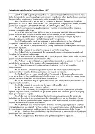 Selección de artículos de la Constitución de 1837.
DOÑA ISABEL II, por la gracia de Dios y la Constitución de la Monarquía española, Reina
de las Españas; (...) a todos los que la presente vieren y entendieren, saber: Que las Cortes generales
han decretado y sancionado, y Nos de conformidad aceptado, lo siguiente:
Siendo la voluntad de la Nación revivir, en uso de su Soberanía, la Constitución política
promulgada en Cádiz el 19 de Marzo de 1812, las Cortes generales, congregadas a este fin, decretan
y sancionan la siguiente CONSTITUCIÓN DE LA MONARQUÍA ESPAÑOLA.
Art.2º. Todos los españoles pueden imprimir y publicar libremente sus ideas sin previa
censura, con sujeción a las leyes.
Art.4º. Unos mismos códigos regirán en toda la Monarquía, y en ellos no se establecerá más
que un solo fuero para todos los españoles en los juicios comunes, civiles y criminales.
Art.7º. No puede ser detenido, ni preso, ni separado de su domicilio ningún español, ni
allanada su casa, sino en los casos y en la forma que las leyes prescriban.
Art.9º. Ningún español puede ser procesado ni sentenciado sino por el Juez o Tribunal
competente, en virtud de leyes anteriores al delito y en la forma que éstas prescriban.
Art.11º. La Nación se obliga a mantener el culto y los ministros de la Religión Católica que
profesan los españoles.
Art.12º. La potestad de hacer las leyes reside en las Cortes con el Rey.
Art.13º. Las Cortes se componen de dos cuerpos colegisladores, iguales en facultades: el
Senado y el Congreso de los Diputados.
Art.15º. Los senadores son nombrados por el Rey a propuesta, en lista triple, de los electores
que en cada provincia nombran los diputados a Cortes.
Art.19º. Cada vez que se haga elección general de diputados (...) se renovará por orden de
antigüedad la tercera parte de los senadores, los cuales podrán ser reelegidos.
Art.22º. Los diputados se elegirán por el método directo, y podrán ser reelegidos
indefinidamente.
Art.23º. Para ser Diputado se requiere ser español, del estado seglar, haber cumplido
veinticinco años, y tener las demás circunstancias que exija la ley electoral.
Art.26º. Las Cortes se reúnen todos los años. Corresponde al Rey convocarlas, suspender y
cerrar sus sesiones, y disolver el Congreso de los Diputados; pero con la obligación, en este último
caso, de convocar otras Cortes y reunirlas dentro de tres meses.
Art.44º. La persona del Rey es sagrada e inviolable, y no está sujeta a responsabilidad. Son
responsables los ministros.
Art.45º. La potestad de hacer ejecutar las leyes reside en el Rey, (...).
Art.46. El Rey sanciona y promulga las leyes.
Art.63º. A los Tribunales y Juzgados pertenece exclusivamente la potestad de aplicar las
leyes en los juicios civiles y criminales; sin que puedan ejercer otras funciones que las de juzgar y
hacer que se ejecute lo juzgado.
Art.69º. En cada provincia habrá una Diputación provincial, compuesta del número de
individuos que determine la ley, nombrados por los mismos electores que los diputados a Cortes.
Art.70º. Para el gobierno interior de los pueblos habrá Ayuntamientos, nombrados por los
vecinos, a quienes la ley conceda este derecho.
Art.77º. Habrá en cada provincia cuerpos de milicia nacional, cuya organización y servicio
se arreglará por una ley especial; y el Rey podrá en caso necesario disponer de esta fuerza dentro de
la respectiva provincia; pero no podrá emplearla fuera de ella sin otorgamiento de las Cortes.
Art.Ad.1º. Las leyes determinarán la época y el modo en que se ha de establecer el juicio por
jurados para toda clase de delitos.
Art.Ad.2º. Las provincias de Ultramar serán gobernadas por leyes especiales.
 