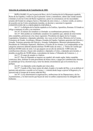 Selección de artículos de la Constitución de 1845.
DOÑA ISABEL II, por la gracia de Dios y de la Constitución de la Monarquía española,
Reina de las Españas; a todos los que la presente vieren y entendieren, sabed: Que siendo nuestra
voluntad y la de las Cortes del Reino regularizar y poner en consonancia con las necesidades
actuales del Estado los antiguos fueros y libertades de estos reinos, (...), hemos venido, en unión y
de acuerdo con las Cortes actualmente reunidas, en decretar y sancionar la siguiente
CONSTITUCIÓN DE LA MONARQUÍA ESPAÑOLA.
Art.11º. La Religión de la Nación española es la Católica, Apostólica, Romana. El Estado se
obliga a mantener el culto y sus ministros.
Art.14º. El número de senadores es ilimitado: su nombramiento pertenece al Rey.
Art.15º. Sólo podrán ser nombrados senadores los españoles que, además de tener treinta
años cumplidos, pertenezcan a las clases siguientes: Presidentes de alguno de los Cuerpos
Legisladores, Senadores o diputados admitidos tres veces en las Cortes, Ministros de la Corona,
Consejeros de Estado, Arzobispos, Obispos, Grandes de España, Capitanes generales del Ejército y
Armada, Tenientes generales del Ejército y Armada, Embajadores, Ministros plenipotenciarios,
Presidentes de Tribunales Supremos, Ministros y Fiscales de los mismos. Los comprendidos en las
categorías anteriores deberán además disfrutar 30.000 reales de renta (...). Títulos de Castilla que
disfruten 60.000 reales de renta. Los que paguen con un año de antelación 8.000 reales de
contribuciones directas y hayan sido senadores o diputados a Cortes, o diputados provinciales, o
alcaldes en pueblos de 30.000 almas, o presidentes de Juntas o Tribunales de Comercio. (...)
Art.17º. El cargo de senador es vitalicio.
Art.22º. Para ser Diputado se requiere ser español, del estado seglar, haber cumplido
veinticinco años, disfrutar la renta procedente de bienes raíces, o pagar por contribuciones directas
la cantidad que la ley electoral exija y tener las demás circunstancias que en la misma ley se
prefijen.
Art.24º. Los diputados serán elegidos por cinco años.
Art.57º. Cuando el Rey fuere menor de edad, el padre o la madre del Rey, y en su defecto el
pariente más próximo a suceder en la Corona, (...) entrará desde luego a ejercer la Regencia y la
ejercerá todo el tiempo de la menor edad del Rey.
Art.74º. La ley determinará la organización y atribuciones de las Diputaciones y de los
Ayuntamientos, y la intervención que hayan de tener en ambas corporaciones los delegados del
Gobierno.
 