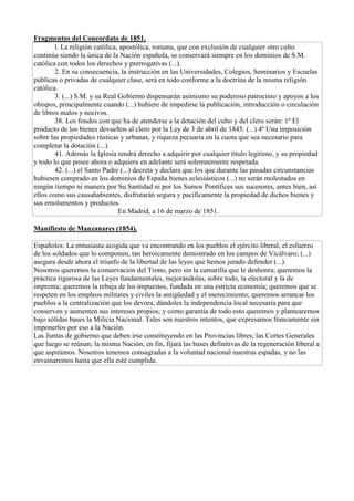 Fragmentos del Concordato de 1851.
l. La religión católica, apostólica, romana, que con exclusión de cualquier otro culto
continúa siendo la única de la Nación española, se conservará siempre en los dominios de S.M.
católica con todos los derechos y prerrogativas (...).
2. En su consecuencia, la instrucción en las Universidades, Colegios, Seminarios y Escuelas
públicas o privadas de cualquier clase, será en todo conforme a la doctrina de la misma religión
católica.
3. (...) S.M. y su Real Gobierno dispensarán asimismo su poderoso patrocinio y apoyos a los
obispos, principalmente cuando (...) hubiere de impedirse la publicación, introducción o circulación
de libros malos y nocivos.
38. Los fondos con que ha de atenderse a la dotación del culto y del clero serán: 1º El
producto de los bienes devueltos al clero por la Ley de 3 de abril de 1845. (...) 4º Una imposición
sobre las propiedades rústicas y urbanas, y riqueza pecuaria en la cuota que sea necesario para
completar la dotación (...).
41. Además la Iglesia tendrá derecho a adquirir por cualquier título legítimo, y su propiedad
y todo lo que posee ahora o adquiera en adelante será solemnemente respetada.
42. (...) el Santo Padre (...) decreta y declara que los que durante las pasadas circunstancias
hubiesen comprado en los dominios de España bienes eclesiásticos (...) no serán molestados en
ningún tiempo ni manera por Su Santidad ni por los Sumos Pontífices sus sucesores, antes bien, así
ellos como sus causahabientes, disfrutarán segura y pacíficamente la propiedad de dichos bienes y
sus emolumentos y productos.
En Madrid, a 16 de marzo de 1851.
Manifiesto de Manzanares (1854).
Españoles: La entusiasta acogida que va encontrando en los pueblos el ejército liberal; el esfuerzo
de los soldados que lo componen, tan heroicamente demostrado en los campos de Vicálvaro; (...)
asegura desde ahora el triunfo de la libertad de las leyes que hemos jurado defender (...).
Nosotros queremos la conservación del Trono, pero sin la camarilla que le deshonra; queremos la
práctica rigurosa de las Leyes fundamentales, mejorándolas, sobre todo, la electoral y la de
imprenta; queremos la rebaja de los impuestos, fundada en una estricta economía; queremos que se
respeten en los empleos militares y civiles la antigüedad y el merecimiento; queremos arrancar los
pueblos a la centralización que los devora, dándoles la independencia local necesaria para que
conserven y aumenten sus intereses propios; y como garantía de todo esto queremos y plantearemos
bajo sólidas bases la Milicia Nacional. Tales son nuestros intentos, que expresamos francamente sin
imponerlos por eso a la Nación.
Las Juntas de gobierno que deben irse constituyendo en las Provincias libres; las Cortes Generales
que luego se reúnan; la misma Nación, en fin, fijará las bases definitivas de la regeneración liberal a
que aspiramos. Nosotros tenemos consagradas a la voluntad nacional nuestras espadas, y no las
envainaremos hasta que ella esté cumplida.
 
