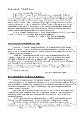 Los acuerdos del Pacto de Ostende.
(...) se acordó por unanimidad lo siguiente:
1. Que el objeto, y bandera de la revolución en España, es la caída de los Borbones.
2. Que siendo para los demócratas un principio esencial de su dogma político el sufragio
universal, y admitiendo los progresistas el derecho moderno constituyente del plebiscito, la base
para la inteligencia de los dos partidos fuera que por un plebiscito, si las circunstancias no se
oponían a ello, o por unas Cortes Constituyentes elegidas por el sufragio universal, se decidiría la
forma de gobierno que se había de establecer en España, y siendo la monarquía, la dinastía que
debía reemplazar a la actual; en la inteligencia de que, hasta que así se decidiese, había de ser
absoluta la libertad de imprentas, y sin ninguna limitación el derecho de reunión, para que la
opinión nacional pudiese ilustrarse y organizarse convenientemente; (...).
3. Que se reconocía como jefe y director militar del movimiento al general Prim, que podría
emplear en lo que juzgara conveniente, a los presentes y sus amigos; (...).
Manifiesto de D. Carlos Mª de la Torre desde Bruselas,
4 de Noviembre de 1867.
Fragmentos de la proclama de Cádiz (1868).
Españoles: La ciudad de Cádiz puesta en armas, con toda su provincia, con la Armada
anclada en su puerto, (...) declara solemnemente que niega su obediencia al gobierno de Madrid,
segura de que es leal intérprete de todos los ciudadanos y resuelta a no deponer las armas hasta que
la Nación recobre su soberanía (...).
Hollada la ley fundamental, convertida siempre antes en celada que en defensa del
ciudadano; corrompido el sufragio por las amenazas y el soborno; dependiente la seguridad
individual, no del derecho propio, sino de la irresponsable voluntad de cualquiera de las
autoridades; muerto el municipio; pasto la Administración y la Hacienda de la inmoralidad y del
agio; tiranizada la enseñanza; muda la prensa (...).
Queremos que un gobierno provisional que represente todas las fuerzas vivas del país asegure el
orden, en tanto que el sufragio universal echa los cimientos de nuestra regeneración social y
política. (...)
(...) ¡Viva España con honra!
Cádiz, 19 de septiembre de 1868.
Manifiesto de la Junta Revolucionaria de Badajoz.
Extremeños: La bandera de la libertad ondea triunfante en nuestra capital; el pueblo y las
fuerzas de la guarnición han fraternizado, se han unido en un solo pensamiento: cambiar la base y la
naturaleza de todo lo existente. Han sucumbido pues, los desertores de todas las causas políticas, los
secuaces de la inmoralidad, de la depravación monárquica, los repugnantes histriones de una
camarilla estúpida y milagrera.
Extremeños: aprovechemos el tiempo para fecundizar, para asentar de manera estable la
causa de la revolución; para que al fin se realicen por el voto nacional en Cortes constituyentes,
todos los progresos, todas las grandes reformas que la razón, la justicia y los derechos de la
humanidad reclamen.
No olvidéis que para cimentar sólidamente el nuevo edificio, se necesita el concurso, la
fuerza, el poder y la enérgica iniciativa de todos los elementos verdaderamente liberales.
Secundad por tanto las patrióticas aspiraciones de los que nombrados por el pueblo y
constituidos en Junta de gobierno, os dirigen hoy su voz. Extremeños: ¡Abajo lo existente! ¡Viva la
soberanía nacional! ¡Viva la Marina y los valientes oficiales que han iniciado el movimiento!
Badajoz, 30 de septiembre de 1868.
 