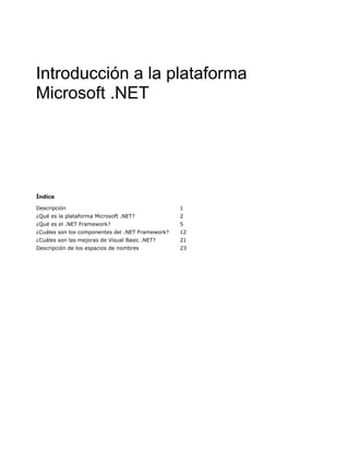 Introducción a la plataforma
Microsoft .NET
Índice
Descripción 1
¿Qué es la plataforma Microsoft .NET? 2
¿Qué es el .NET Framework? 5
¿Cuáles son los componentes del .NET Framework? 12
¿Cuáles son las mejoras de Visual Basic .NET? 21
Descripción de los espacios de nombres 23
 