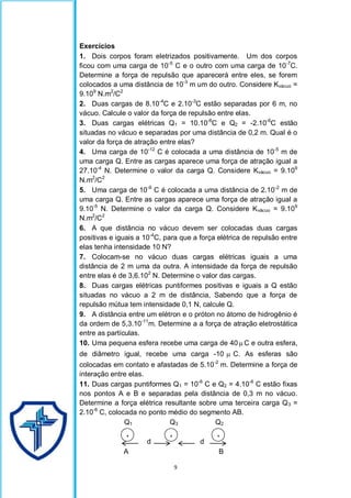 9
Exercícios
1. Dois corpos foram eletrizados positivamente. Um dos corpos
ficou com uma carga de 10-5
C e o outro com uma carga de 10-7
C.
Determine a força de repulsão que aparecerá entre eles, se forem
colocados a uma distância de 10-3
m um do outro. Considere Kvácuo =
9.109
N.m2
/C2
2. Duas cargas de 8.10-4
C e 2.10-3
C estão separadas por 6 m, no
vácuo. Calcule o valor da força de repulsão entre elas.
3. Duas cargas elétricas Q1 = 10.10-6
C e Q2 = -2.10-6
C estão
situadas no vácuo e separadas por uma distância de 0,2 m. Qual é o
valor da força de atração entre elas?
4. Uma carga de 10-12
C é colocada a uma distância de 10-5
m de
uma carga Q. Entre as cargas aparece uma força de atração igual a
27.10-4
N. Determine o valor da carga Q. Considere Kvácuo = 9.109
N.m2
/C2
5. Uma carga de 10-9
C é colocada a uma distância de 2.10-2
m de
uma carga Q. Entre as cargas aparece uma força de atração igual a
9.10-5
N. Determine o valor da carga Q. Considere Kvácuo = 9.109
N.m2
/C2
6. A que distância no vácuo devem ser colocadas duas cargas
positivas e iguais a 10-4
C, para que a força elétrica de repulsão entre
elas tenha intensidade 10 N?
7. Colocam-se no vácuo duas cargas elétricas iguais a uma
distância de 2 m uma da outra. A intensidade da força de repulsão
entre elas é de 3,6.102
N. Determine o valor das cargas.
8. Duas cargas elétricas puntiformes positivas e iguais a Q estão
situadas no vácuo a 2 m de distância, Sabendo que a força de
repulsão mútua tem intensidade 0,1 N, calcule Q.
9. A distância entre um elétron e o próton no átomo de hidrogênio é
da ordem de 5,3.10-11
m. Determine a a força de atração eletrostática
entre as partículas.
10. Uma pequena esfera recebe uma carga de 40  C e outra esfera,
de diâmetro igual, recebe uma carga -10  C. As esferas são
colocadas em contato e afastadas de 5.10-2
m. Determine a força de
interação entre elas.
11. Duas cargas puntiformes Q1 = 10-6
C e Q2 = 4.10-6
C estão fixas
nos pontos A e B e separadas pela distância de 0,3 m no vácuo.
Determine a força elétrica resultante sobre uma terceira carga Q3 =
2.10-6
C, colocada no ponto médio do segmento AB.
Q1 Q3 Q2
d d
A B
+ +
+
 