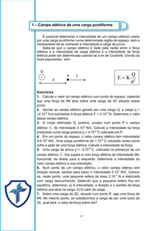 11
É possível determinar a intensidade de um campo elétrico criado
por uma carga puntiforme numa determinada região do espaço, sem a
necessidade de se conhecer a intensidade a carga de prova.
Sabe-se que o campo elétrico é dado pela razão entre a força
elétrica e a intensidade da carga elétrica e a intensidade da força
elétrica pode ser determinada usando-se a lei de Coulomb. Unindo as
duas expressões, vem:
Q
P E

d
Exercícios
1. Calcule o valor do campo elétrico num ponto do espaço, sabendo
que uma força de 8N atua sobre uma carga de 2C situada nesse
ponto.
2. Devido ao campo elétrico gerado por uma carga Q, a carga q =
+2.10-5
fica submetida à força elétrica F = 4.10-2
N. Determine o valor
desse campo elétrico.
3. O corpo eletrizado Q, positivo, produz num ponto P o campo
elétrico E

, de intensidade 2.105
N/C. Calcule a intensidade da força
produzida numa carga positiva q = 4.10-6
C colocada em P.
4. Em um ponto do espaço, o vetor campo elétrico tem intensidade
3,6.103
N/C. Uma carga puntiforme de 1.10-5
C colocada nesse ponto
sofre a ação de uma força elétrica. Calcule a intensidade da força.
5. Uma carga de prova q = -3.10-6
C, colocada na presença de um
campo elétrico E

, fica sujeita a uma força elétrica de intensidade 9N,
horizontal, da direita para a esquerda. Determine a intensidade do
vetor campo elétrico e sua orientação.
6. Num ponto de um campo elétrico, o vetor campo elétrico tem
direção vertical, sentido para baixo e intensidade 5.103
N/C. Coloca-
se, neste ponto, uma pequena esfera de peso 2.10-3
N e eletrizada
com carga desconhecida. Sabendo que a pequena esfera fica em
equilíbrio, determine: a) A intensidade, a direção e o sentido da força
elétrica que atua na carga; b) O valor da carga.
7. Sobre uma carga de 2C, situada num ponto P, age uma força de
6N. No mesmo ponto, se substituirmos a carga de por uma outra de
3C, qual será o valor da força sobre ela?
1 – Campo elétrico de uma carga puntiforme
+
2
d
Q
K
E 
 